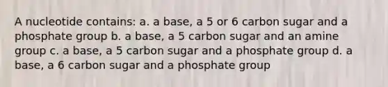 A nucleotide contains: a. a base, a 5 or 6 carbon sugar and a phosphate group b. a base, a 5 carbon sugar and an amine group c. a base, a 5 carbon sugar and a phosphate group d. a base, a 6 carbon sugar and a phosphate group