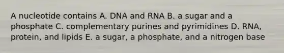 A nucleotide contains A. DNA and RNA B. a sugar and a phosphate C. complementary purines and pyrimidines D. RNA, protein, and lipids E. a sugar, a phosphate, and a nitrogen base