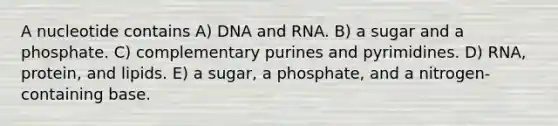 A nucleotide contains A) DNA and RNA. B) a sugar and a phosphate. C) complementary purines and pyrimidines. D) RNA, protein, and lipids. E) a sugar, a phosphate, and a nitrogen-containing base.