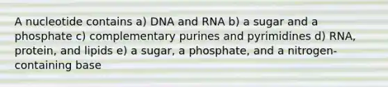 A nucleotide contains a) DNA and RNA b) a sugar and a phosphate c) complementary purines and pyrimidines d) RNA, protein, and lipids e) a sugar, a phosphate, and a nitrogen-containing base