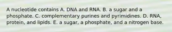 A nucleotide contains A. DNA and RNA. B. a sugar and a phosphate. C. complementary purines and pyrimidines. D. RNA, protein, and lipids. E. a sugar, a phosphate, and a nitrogen base.