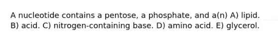 A nucleotide contains a pentose, a phosphate, and a(n) A) lipid. B) acid. C) nitrogen-containing base. D) amino acid. E) glycerol.