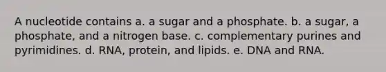 A nucleotide contains a. a sugar and a phosphate. b. a sugar, a phosphate, and a nitrogen base. c. complementary purines and pyrimidines. d. RNA, protein, and lipids. e. DNA and RNA.