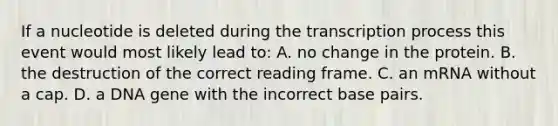 If a nucleotide is deleted during the transcription process this event would most likely lead to: A. no change in the protein. B. the destruction of the correct reading frame. C. an mRNA without a cap. D. a DNA gene with the incorrect base pairs.