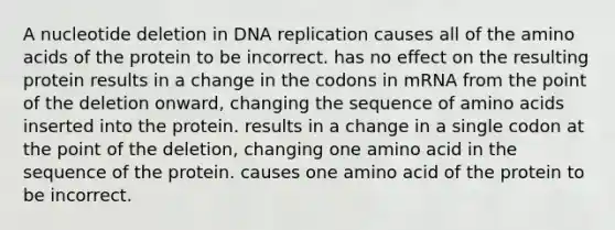 A nucleotide deletion in <a href='https://www.questionai.com/knowledge/kofV2VQU2J-dna-replication' class='anchor-knowledge'>dna replication</a> causes all of the <a href='https://www.questionai.com/knowledge/k9gb720LCl-amino-acids' class='anchor-knowledge'>amino acids</a> of the protein to be incorrect. has no effect on the resulting protein results in a change in the codons in mRNA from the point of the deletion onward, changing the sequence of amino acids inserted into the protein. results in a change in a single codon at the point of the deletion, changing one amino acid in the sequence of the protein. causes one amino acid of the protein to be incorrect.