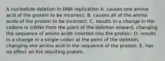 A nucleotide deletion in DNA replication A. causes one amino acid of the protein to be incorrect. B. causes all of the amino acids of the protein to be incorrect. C. results in a change in the codons in mRNA from the point of the deletion onward, changing the sequence of amino acids inserted into the protein. D. results in a change in a single codon at the point of the deletion, changing one amino acid in the sequence of the protein. E. has no effect on the resulting protein.