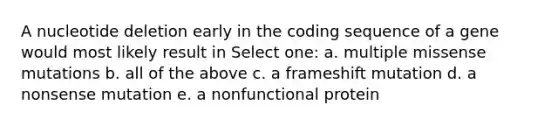 A nucleotide deletion early in the coding sequence of a gene would most likely result in Select one: a. multiple missense mutations b. all of the above c. a frameshift mutation d. a nonsense mutation e. a nonfunctional protein