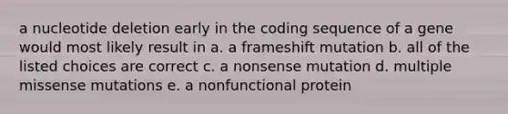 a nucleotide deletion early in the coding sequence of a gene would most likely result in a. a frameshift mutation b. all of the listed choices are correct c. a nonsense mutation d. multiple missense mutations e. a nonfunctional protein