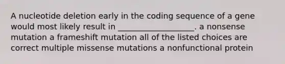 A nucleotide deletion early in the coding sequence of a gene would most likely result in ___________________. a nonsense mutation a frameshift mutation all of the listed choices are correct multiple missense mutations a nonfunctional protein