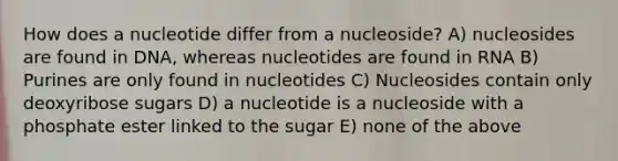 How does a nucleotide differ from a nucleoside? A) nucleosides are found in DNA, whereas nucleotides are found in RNA B) Purines are only found in nucleotides C) Nucleosides contain only deoxyribose sugars D) a nucleotide is a nucleoside with a phosphate ester linked to the sugar E) none of the above