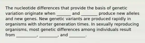 The nucleotide differences that provide the basis of genetic variation originate when _______ and ________ produce new alleles and new genes. New genetic variants are produced rapidly in organisms with shorter generation times. In sexually reproducing organisms, most genetic differences among individuals result from __________, _________, and ________.