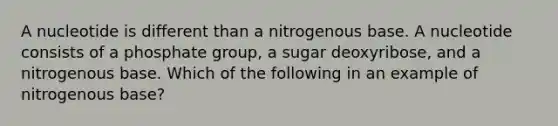 A nucleotide is different than a nitrogenous base. A nucleotide consists of a phosphate group, a sugar deoxyribose, and a nitrogenous base. Which of the following in an example of nitrogenous base?