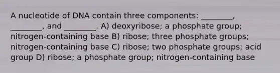 A nucleotide of DNA contain three components: ________, ________, and ________. A) deoxyribose; a phosphate group; nitrogen-containing base B) ribose; three phosphate groups; nitrogen-containing base C) ribose; two phosphate groups; acid group D) ribose; a phosphate group; nitrogen-containing base