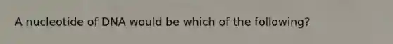 A nucleotide of DNA would be which of the following?