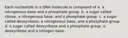 Each nucleotide in a DNA molecule is composed of a. a nitrogenous base and a phosphate group. b. a sugar called ribose, a nitrogenous base, and a phosphate group. c. a sugar called deoxyribose, a nitrogenous base, and a phosphate group. d. a sugar called deoxyribose and a phosphate group. e. deoxyribose and a nitrogen base.