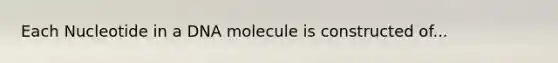 Each Nucleotide in a DNA molecule is constructed of...