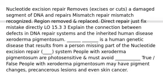 Nucleotide excision repair Removes (excises or cuts) a damaged segment of DNA and repairs Mismatch repair mismatch recognized. Region removed & replaced. Direct repair just fix mistake directly LO 15.3 3 Explain the connection between defects in DNA repair systems and the inherited human disease xeroderma pigmentosum. ______ _______ is a human genetic disease that results from a person missing part of the Nucleotide excision repair (____) system People with xeroderma pigmentosum are photosensitive & must avoid ___________ True / False People with xeroderma pigmentosum may have pigment changes, precancerous lesions and even skin cancer.