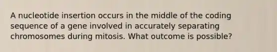 A nucleotide insertion occurs in the middle of the coding sequence of a gene involved in accurately separating chromosomes during mitosis. What outcome is possible?