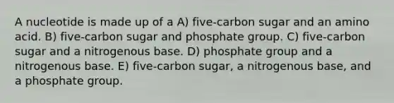 A nucleotide is made up of a A) five-carbon sugar and an amino acid. B) five-carbon sugar and phosphate group. C) five-carbon sugar and a nitrogenous base. D) phosphate group and a nitrogenous base. E) five-carbon sugar, a nitrogenous base, and a phosphate group.