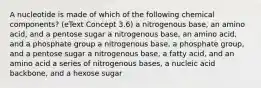 A nucleotide is made of which of the following chemical components? (eText Concept 3.6) a nitrogenous base, an amino acid, and a pentose sugar a nitrogenous base, an amino acid, and a phosphate group a nitrogenous base, a phosphate group, and a pentose sugar a nitrogenous base, a fatty acid, and an amino acid a series of nitrogenous bases, a nucleic acid backbone, and a hexose sugar