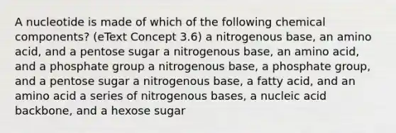 A nucleotide is made of which of the following chemical components? (eText Concept 3.6) a nitrogenous base, an amino acid, and a pentose sugar a nitrogenous base, an amino acid, and a phosphate group a nitrogenous base, a phosphate group, and a pentose sugar a nitrogenous base, a fatty acid, and an amino acid a series of nitrogenous bases, a nucleic acid backbone, and a hexose sugar