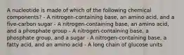 A nucleotide is made of which of the following chemical components? - A nitrogen-containing base, an amino acid, and a five-carbon sugar - A nitrogen-containing base, an amino acid, and a phosphate group - A nitrogen-containing base, a phosphate group, and a sugar - A nitrogen-containing base, a fatty acid, and an amino acid - A long chain of glucose units