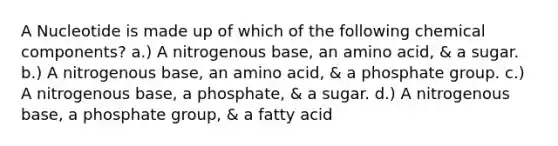 A Nucleotide is made up of which of the following chemical components? a.) A nitrogenous base, an amino acid, & a sugar. b.) A nitrogenous base, an amino acid, & a phosphate group. c.) A nitrogenous base, a phosphate, & a sugar. d.) A nitrogenous base, a phosphate group, & a fatty acid