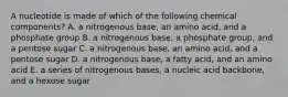 A nucleotide is made of which of the following chemical components? A. a nitrogenous base, an amino acid, and a phosphate group B. a nitrogenous base, a phosphate group, and a pentose sugar C. a nitrogenous base, an amino acid, and a pentose sugar D. a nitrogenous base, a fatty acid, and an amino acid E. a series of nitrogenous bases, a nucleic acid backbone, and a hexose sugar