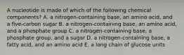 A nucleotide is made of which of the following chemical components? A. a nitrogen-containing base, an amino acid, and a five-carbon sugar B. a nitrogen-containing base, an amino acid, and a phosphate group C. a nitrogen-containing base, a phosphate group, and a sugar D. a nitrogen-containing base, a fatty acid, and an amino acid E. a long chain of glucose units