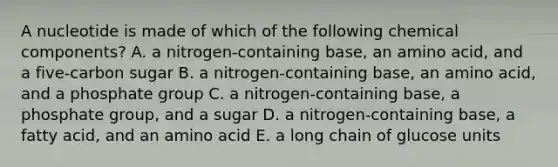 A nucleotide is made of which of the following chemical components? A. a nitrogen-containing base, an amino acid, and a five-carbon sugar B. a nitrogen-containing base, an amino acid, and a phosphate group C. a nitrogen-containing base, a phosphate group, and a sugar D. a nitrogen-containing base, a fatty acid, and an amino acid E. a long chain of glucose units