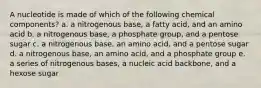 A nucleotide is made of which of the following chemical components? a. a nitrogenous base, a fatty acid, and an amino acid b. a nitrogenous base, a phosphate group, and a pentose sugar c. a nitrogenous base, an amino acid, and a pentose sugar d. a nitrogenous base, an amino acid, and a phosphate group e. a series of nitrogenous bases, a nucleic acid backbone, and a hexose sugar