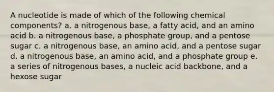 A nucleotide is made of which of the following chemical components? a. a nitrogenous base, a fatty acid, and an amino acid b. a nitrogenous base, a phosphate group, and a pentose sugar c. a nitrogenous base, an amino acid, and a pentose sugar d. a nitrogenous base, an amino acid, and a phosphate group e. a series of nitrogenous bases, a nucleic acid backbone, and a hexose sugar