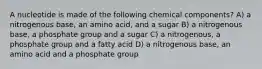 A nucleotide is made of the following chemical components? A) a nitrogenous base, an amino acid, and a sugar B) a nitrogenous base, a phosphate group and a sugar C) a nitrogenous, a phosphate group and a fatty acid D) a nitrogenous base, an amino acid and a phosphate group