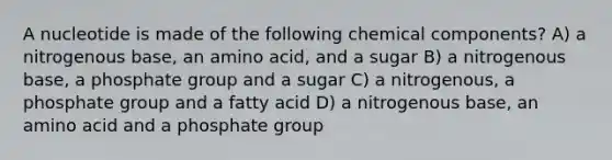 A nucleotide is made of the following chemical components? A) a nitrogenous base, an amino acid, and a sugar B) a nitrogenous base, a phosphate group and a sugar C) a nitrogenous, a phosphate group and a fatty acid D) a nitrogenous base, an amino acid and a phosphate group