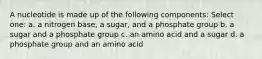 A nucleotide is made up of the following components: Select one: a. a nitrogen base, a sugar, and a phosphate group b. a sugar and a phosphate group c. an amino acid and a sugar d. a phosphate group and an amino acid