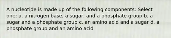 A nucleotide is made up of the following components: Select one: a. a nitrogen base, a sugar, and a phosphate group b. a sugar and a phosphate group c. an amino acid and a sugar d. a phosphate group and an amino acid