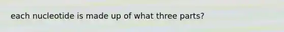 each nucleotide is made up of what three parts?