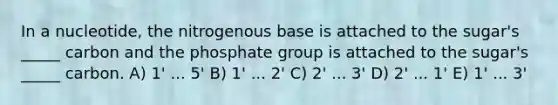 In a nucleotide, the nitrogenous base is attached to the sugar's _____ carbon and the phosphate group is attached to the sugar's _____ carbon. A) 1' ... 5' B) 1' ... 2' C) 2' ... 3' D) 2' ... 1' E) 1' ... 3'