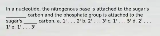 In a nucleotide, the nitrogenous base is attached to the sugar's _________ carbon and the phosphate group is attached to the sugar's ______ carbon. a. 1' . . . 2' b. 2' . . . 3' c. 1' . . . 5' d. 2' . . . 1' e. 1' . . . 3'