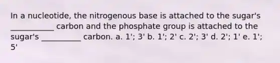 In a nucleotide, the nitrogenous base is attached to the sugar's ___________ carbon and the phosphate group is attached to the sugar's __________ carbon. a. 1'; 3' b. 1'; 2' c. 2'; 3' d. 2'; 1' e. 1'; 5'