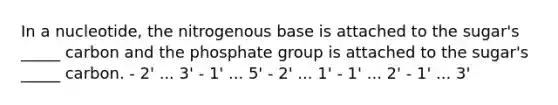 In a nucleotide, the nitrogenous base is attached to the sugar's _____ carbon and the phosphate group is attached to the sugar's _____ carbon. - 2' ... 3' - 1' ... 5' - 2' ... 1' - 1' ... 2' - 1' ... 3'