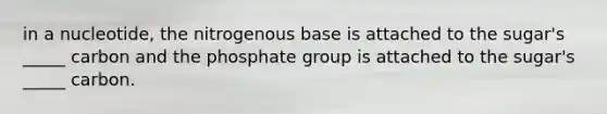 in a nucleotide, the nitrogenous base is attached to the sugar's _____ carbon and the phosphate group is attached to the sugar's _____ carbon.