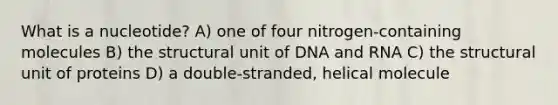 What is a nucleotide? A) one of four nitrogen-containing molecules B) the structural unit of <a href='https://www.questionai.com/knowledge/kMOJ8i4uYe-dna-and-rna' class='anchor-knowledge'>dna and rna</a> C) the structural unit of proteins D) a double-stranded, helical molecule