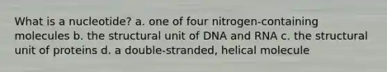 What is a nucleotide? a. one of four nitrogen-containing molecules b. the structural unit of DNA and RNA c. the structural unit of proteins d. a double-stranded, helical molecule