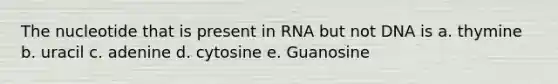 The nucleotide that is present in RNA but not DNA is a. thymine b. uracil c. adenine d. cytosine e. Guanosine