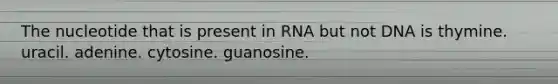 The nucleotide that is present in RNA but not DNA is thymine. uracil. adenine. cytosine. guanosine.