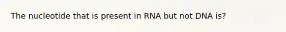 The nucleotide that is present in RNA but not DNA is?