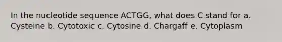 In the nucleotide sequence ACTGG, what does C stand for a. Cysteine b. Cytotoxic c. Cytosine d. Chargaff e. Cytoplasm