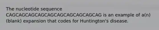 The nucleotide sequence CAGCAGCAGCAGCAGCAGCAGCAGCAGCAG is an example of a(n) (blank) expansion that codes for Huntington's disease.