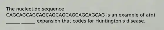 The nucleotide sequence CAGCAGCAGCAGCAGCAGCAGCAGCAGCAG is an example of a(n) ______ ______ expansion that codes for Huntington's disease.